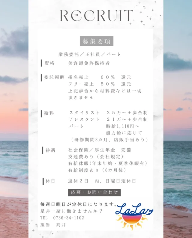 2026年１０月
求人募集更新

社会保険加入

【RECRUIT｜スタッフ募集のお知らせ】

美容室 LaLaでは、一緒に働いてくれるスタッフを募集しています。

現在、LaLaではそれぞれの働き方を大切にしながら、スタッフが在籍しています。

✂︎ 現在のスタッフ構成
・男性スタイリスト 1名
・パート女性スタイリスト 1名
・業務委託スタイリスト 1名

・女性アシスタント１名
・マッサージスタッフ（女性）1名

✂︎ 募集職種
・スタイリスト
・アシスタント
・パートスタッフ
・業務委託スタイリスト

【給与・待遇】
・スタイリスト：月給25万円〜＋歩合
・アシスタント：月給21万円〜＋歩合
・パート：時給1,110円〜
・業務委託：指名売上60％還元／フリー売上50％還元

社会保険・厚生年金、交通費支給、有給休暇など、働きやすい環境づくりにも取り組んでいます。
※適用条件・詳細はお問い合わせください。

経験を活かして働きたい方も、これから技術を身につけていきたい方も大歓迎です。

雇用形態や働き方についても、まずはお気軽にご相談ください。

LaLaで一緒に楽しく働きませんか？

【お問い合わせ・ご応募】
TEL：0736-34-1102
担当：高井

DMからのお問い合わせもお待ちしております。

#LaLa #美容室LaLa #美容師求人 #美容師募集 #スタイリスト募集 アシスタント募集 パート美容師 業務委託美容師 美容師転職